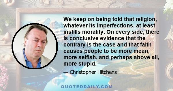 We keep on being told that religion, whatever its imperfections, at least instills morality. On every side, there is conclusive evidence that the contrary is the case and that faith causes people to be more mean, more