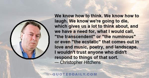 We know how to think. We know how to laugh. We know we're going to die, which gives us a lot to think about, and we have a need for, what I would call, the transcendent or the numinous or even the ecstatic that comes