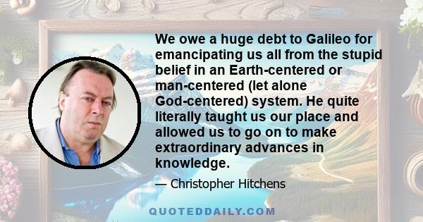 We owe a huge debt to Galileo for emancipating us all from the stupid belief in an Earth-centered or man-centered (let alone God-centered) system. He quite literally taught us our place and allowed us to go on to make