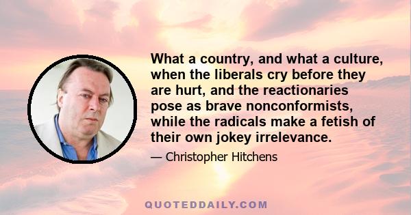 What a country, and what a culture, when the liberals cry before they are hurt, and the reactionaries pose as brave nonconformists, while the radicals make a fetish of their own jokey irrelevance.