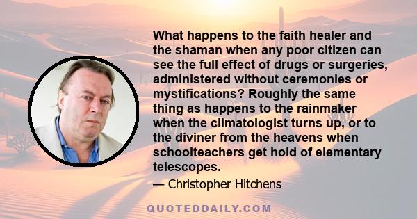 What happens to the faith healer and the shaman when any poor citizen can see the full effect of drugs or surgeries, administered without ceremonies or mystifications? Roughly the same thing as happens to the rainmaker