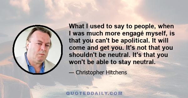 What I used to say to people, when I was much more engagé myself, is that you can't be apolitical. It will come and get you. It's not that you shouldn't be neutral. It's that you won't be able to stay neutral.