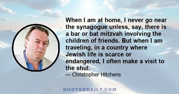 When I am at home, I never go near the synagogue unless, say, there is a bar or bat mitzvah involving the children of friends. But when I am traveling, in a country where Jewish life is scarce or endangered, I often