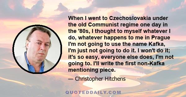 When I went to Czechoslovakia under the old Communist regime one day in the '80s, I thought to myself whatever I do, whatever happens to me in Prague I'm not going to use the name Kafka, I'm just not going to do it. I