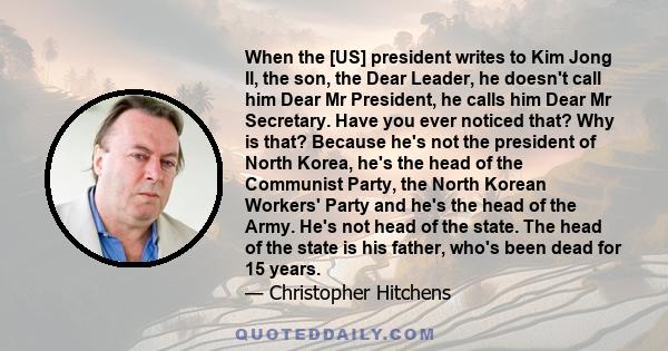 When the [US] president writes to Kim Jong Il, the son, the Dear Leader, he doesn't call him Dear Mr President, he calls him Dear Mr Secretary. Have you ever noticed that? Why is that? Because he's not the president of