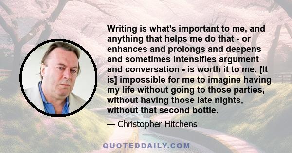 Writing is what's important to me, and anything that helps me do that - or enhances and prolongs and deepens and sometimes intensifies argument and conversation - is worth it to me. [It is] impossible for me to imagine