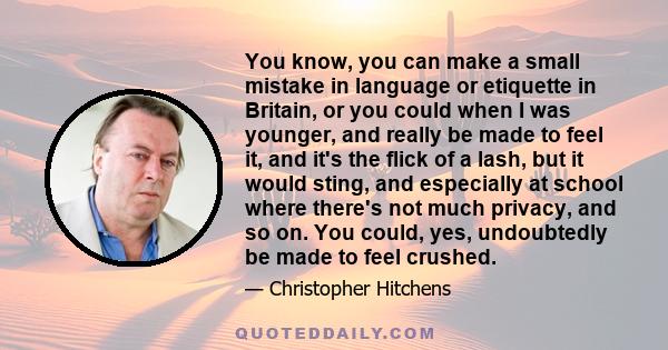 You know, you can make a small mistake in language or etiquette in Britain, or you could when I was younger, and really be made to feel it, and it's the flick of a lash, but it would sting, and especially at school