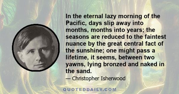 In the eternal lazy morning of the Pacific, days slip away into months, months into years; the seasons are reduced to the faintest nuance by the great central fact of the sunshine; one might pass a lifetime, it seems,