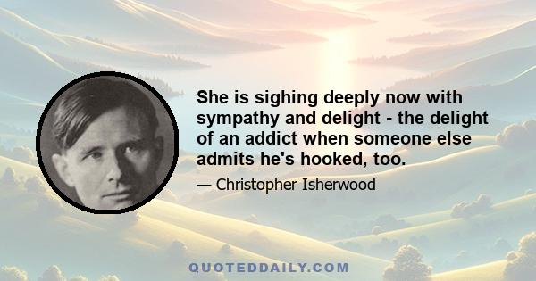 She is sighing deeply now with sympathy and delight - the delight of an addict when someone else admits he's hooked, too.