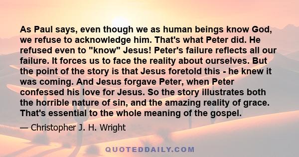 As Paul says, even though we as human beings know God, we refuse to acknowledge him. That's what Peter did. He refused even to know Jesus! Peter's failure reflects all our failure. It forces us to face the reality about 