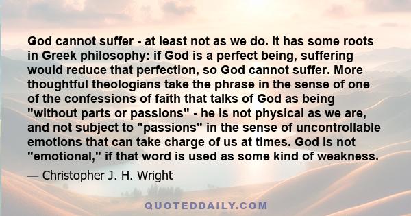 God cannot suffer - at least not as we do. It has some roots in Greek philosophy: if God is a perfect being, suffering would reduce that perfection, so God cannot suffer. More thoughtful theologians take the phrase in