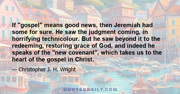 If gospel means good news, then Jeremiah had some for sure. He saw the judgment coming, in horrifying technicolour. But he saw beyond it to the redeeming, restoring grace of God, and indeed he speaks of the new