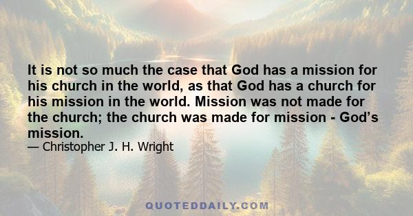 It is not so much the case that God has a mission for his church in the world, as that God has a church for his mission in the world. Mission was not made for the church; the church was made for mission - God’s mission.