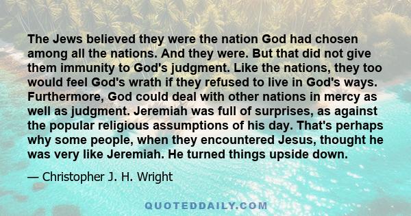 The Jews believed they were the nation God had chosen among all the nations. And they were. But that did not give them immunity to God's judgment. Like the nations, they too would feel God's wrath if they refused to