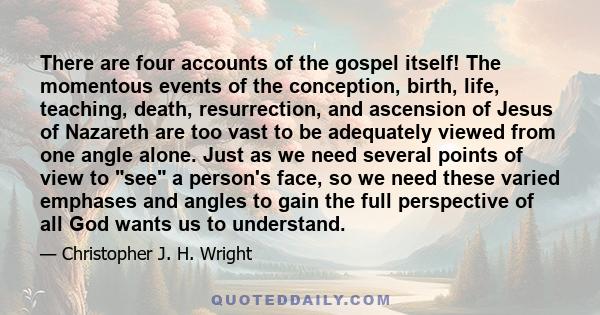 There are four accounts of the gospel itself! The momentous events of the conception, birth, life, teaching, death, resurrection, and ascension of Jesus of Nazareth are too vast to be adequately viewed from one angle