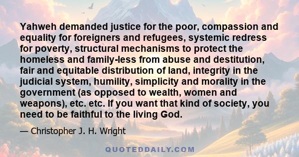 Yahweh demanded justice for the poor, compassion and equality for foreigners and refugees, systemic redress for poverty, structural mechanisms to protect the homeless and family-less from abuse and destitution, fair and 