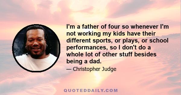 I'm a father of four so whenever I'm not working my kids have their different sports, or plays, or school performances, so I don't do a whole lot of other stuff besides being a dad.