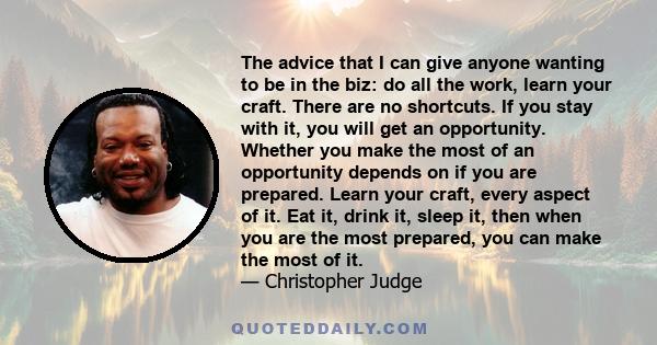 The advice that I can give anyone wanting to be in the biz: do all the work, learn your craft. There are no shortcuts. If you stay with it, you will get an opportunity. Whether you make the most of an opportunity