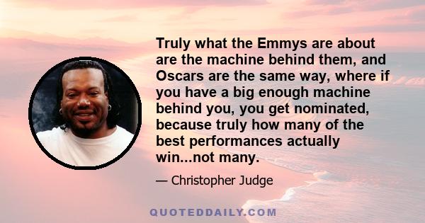 Truly what the Emmys are about are the machine behind them, and Oscars are the same way, where if you have a big enough machine behind you, you get nominated, because truly how many of the best performances actually