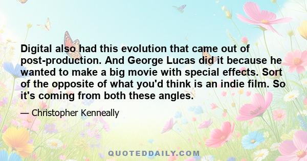 Digital also had this evolution that came out of post-production. And George Lucas did it because he wanted to make a big movie with special effects. Sort of the opposite of what you'd think is an indie film. So it's