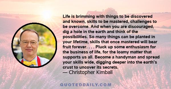 Life is brimming with things to be discovered and known, skills to be mastered, challenges to be overcome. And when you are discouraged, dig a hole in the earth and think of the possibilities. So many things can be