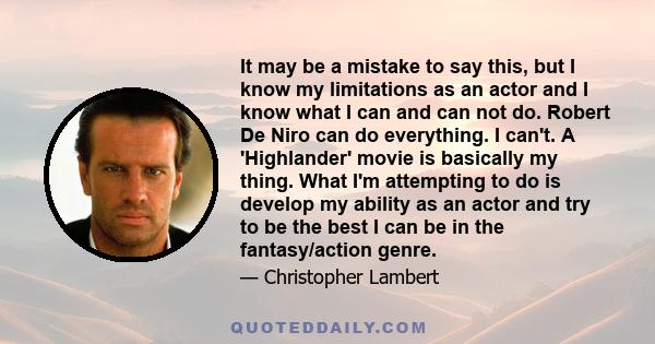 It may be a mistake to say this, but I know my limitations as an actor and I know what I can and can not do. Robert De Niro can do everything. I can't. A 'Highlander' movie is basically my thing. What I'm attempting to