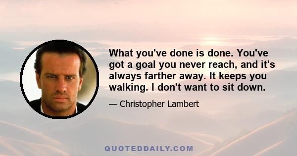 What you've done is done. You've got a goal you never reach, and it's always farther away. It keeps you walking. I don't want to sit down.