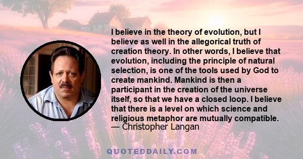 I believe in the theory of evolution, but I believe as well in the allegorical truth of creation theory. In other words, I believe that evolution, including the principle of natural selection, is one of the tools used