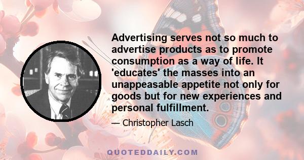 Advertising serves not so much to advertise products as to promote consumption as a way of life. It 'educates' the masses into an unappeasable appetite not only for goods but for new experiences and personal fulfillment.