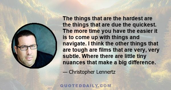 The things that are the hardest are the things that are due the quickest. The more time you have the easier it is to come up with things and navigate. I think the other things that are tough are films that are very,