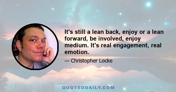 It's still a lean back, enjoy or a lean forward, be involved, enjoy medium. It's real engagement, real emotion.