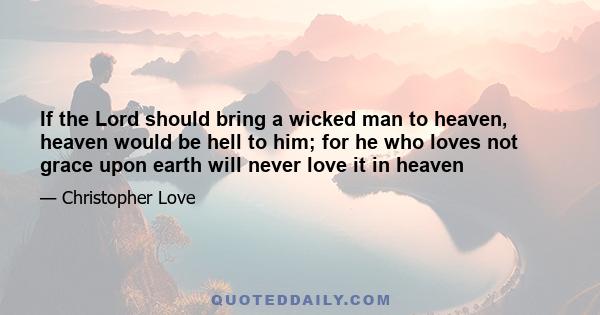 If the Lord should bring a wicked man to heaven, heaven would be hell to him; for he who loves not grace upon earth will never love it in heaven