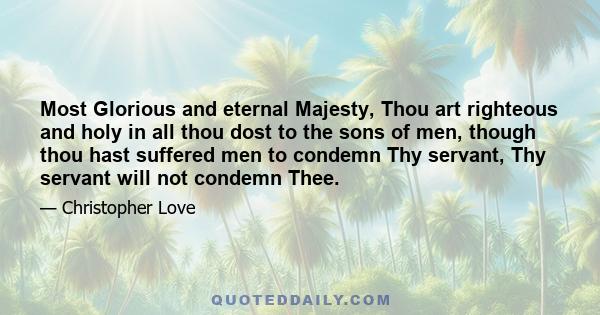 Most Glorious and eternal Majesty, Thou art righteous and holy in all thou dost to the sons of men, though thou hast suffered men to condemn Thy servant, Thy servant will not condemn Thee.