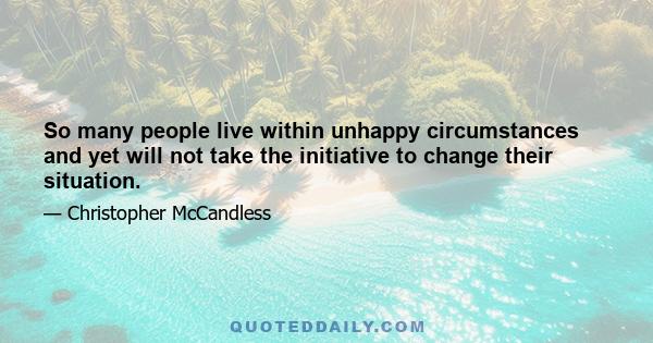 So many people live within unhappy circumstances and yet will not take the initiative to change their situation.