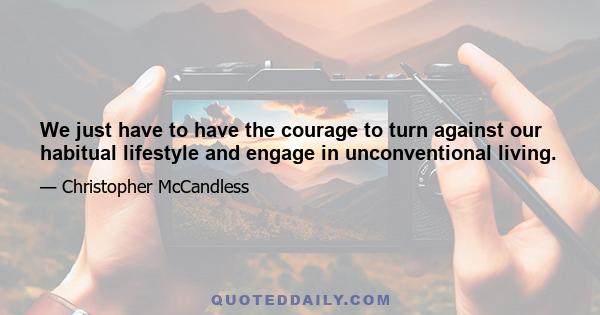 We just have to have the courage to turn against our habitual lifestyle and engage in unconventional living.