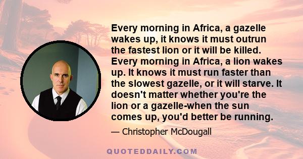 Every morning in Africa, a gazelle wakes up, it knows it must outrun the fastest lion or it will be killed. Every morning in Africa, a lion wakes up. It knows it must run faster than the slowest gazelle, or it will