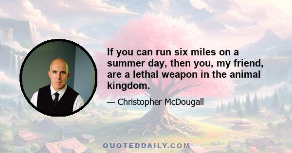 If you can run six miles on a summer day, then you, my friend, are a lethal weapon in the animal kingdom.