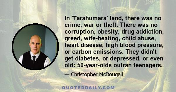 In 'Tarahumara' land, there was no crime, war or theft. There was no corruption, obesity, drug addiction, greed, wife-beating, child abuse, heart disease, high blood pressure, or carbon emissions. They didn't get