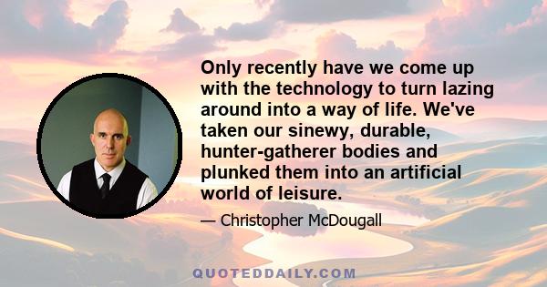 Only recently have we come up with the technology to turn lazing around into a way of life. We've taken our sinewy, durable, hunter-gatherer bodies and plunked them into an artificial world of leisure.