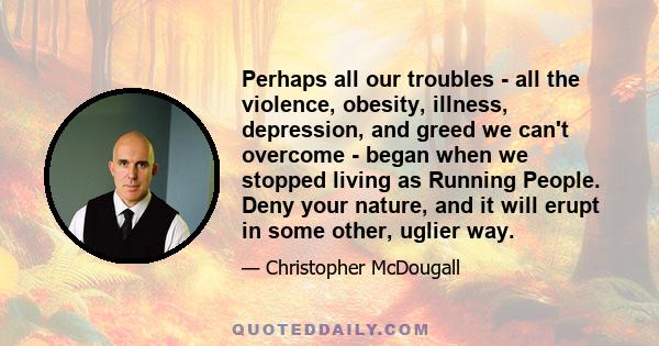 Perhaps all our troubles - all the violence, obesity, illness, depression, and greed we can't overcome - began when we stopped living as Running People. Deny your nature, and it will erupt in some other, uglier way.