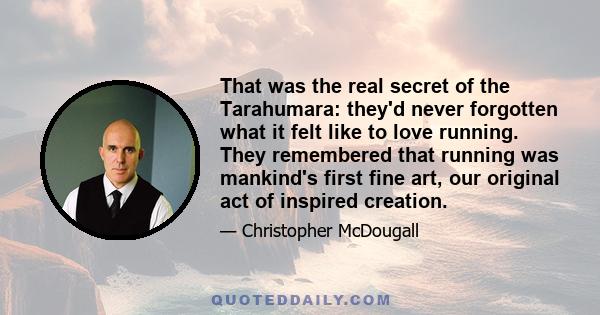 That was the real secret of the Tarahumara: they'd never forgotten what it felt like to love running. They remembered that running was mankind's first fine art, our original act of inspired creation. Way before we were