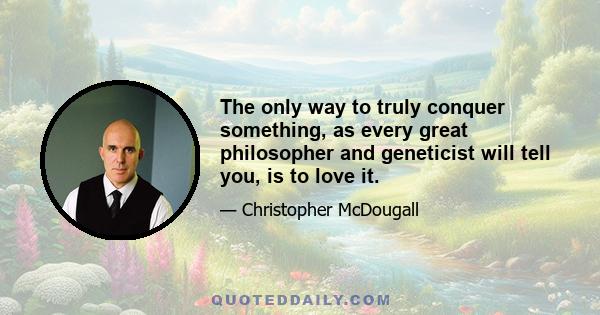 The only way to truly conquer something, as every great philosopher and geneticist will tell you, is to love it.