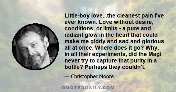 Little-boy love...the cleanest pain I've ever known. Love without desire, conditions, or limits - a pure and radiant glow in the heart that could make me giddy and sad and glorious all at once. Where does it go? Why, in 