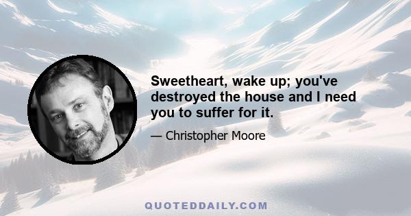 Sweetheart, wake up; you've destroyed the house and I need you to suffer for it.