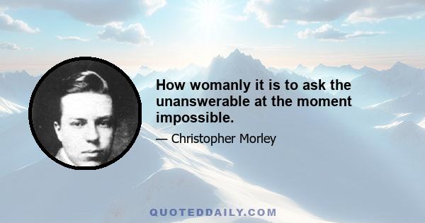 How womanly it is to ask the unanswerable at the moment impossible.