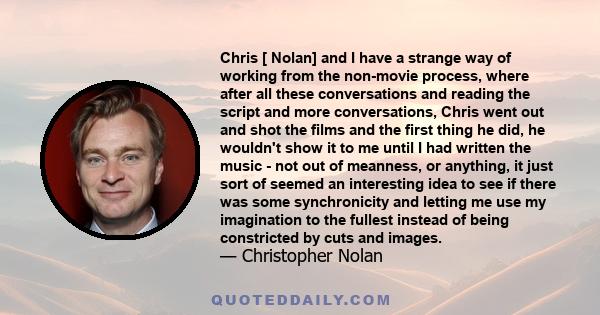 Chris [ Nolan] and I have a strange way of working from the non-movie process, where after all these conversations and reading the script and more conversations, Chris went out and shot the films and the first thing he