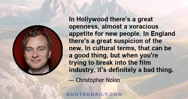 In Hollywood there's a great openness, almost a voracious appetite for new people. In England there's a great suspicion of the new. In cultural terms, that can be a good thing, but when you're trying to break into the