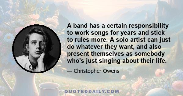 A band has a certain responsibility to work songs for years and stick to rules more. A solo artist can just do whatever they want, and also present themselves as somebody who's just singing about their life.