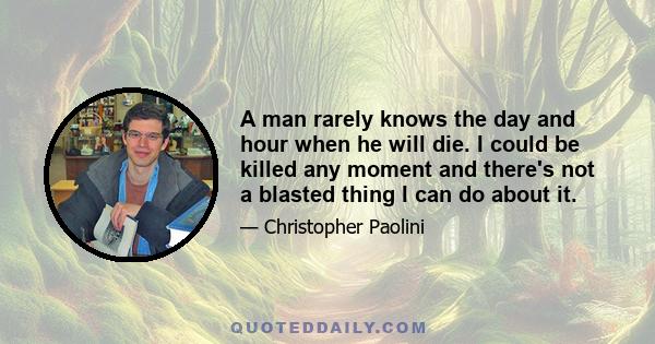 A man rarely knows the day and hour when he will die. I could be killed any moment and there's not a blasted thing I can do about it.