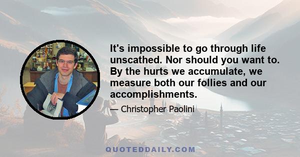 It's impossible to go through life unscathed. Nor should you want to. By the hurts we accumulate, we measure both our follies and our accomplishments.